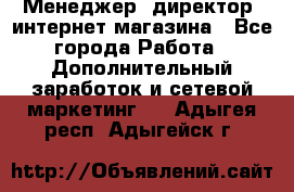 Менеджер (директор) интернет-магазина - Все города Работа » Дополнительный заработок и сетевой маркетинг   . Адыгея респ.,Адыгейск г.